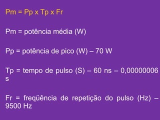 Pm = Pp x Tp x Fr Pm = potência média (W) Pp = potência de pico (W) – 70 W Tp = tempo de pulso (S) – 60 ns – 0,00000006 s Fr = freqüência de repetição do pulso (Hz) – 9500 Hz 