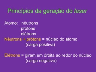 Princípios da geração do  laser Átomo:  nêutrons prótons elétrons Nêutrons + prótons  = núcleo do átomo (carga positiva) Elétrons  = giram em órbita ao redor do núcleo (carga negativa) 