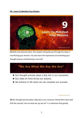 1
09 – Learn To Manifest Your Dreams
S1:Hello and welcome back. This chapter will guide you through the steps in
manifesting your dreams. You also learn the importance of controlling your
thought process and believing in yourself.
S2:Our thought process plays a big role in our successes. Researchers have said
that the concept “we are what we say we are” is a statement that greatly
 
