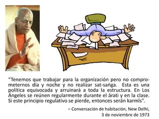 “Tenemos que trabajar para la organización pero no compro-
meternos día y noche y no realizar sat-saṅga. Esta es una
política equivocada y arruinará a toda la estructura. En Los
Ángeles se reúnen regularmente durante el ārati y en la clase.
Si este principio regulativo se pierde, entonces serán karmīs”.
– Conversación de habitación, New Delhi,
3 de noviembre de 1973
 
