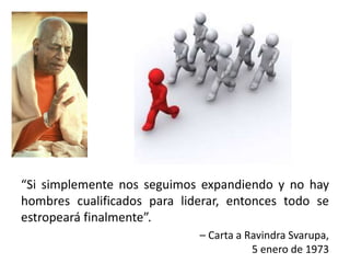 “Si simplemente nos seguimos expandiendo y no hay
hombres cualificados para liderar, entonces todo se
estropeará finalmente”.
– Carta a Ravindra Svarupa,
5 enero de 1973
 