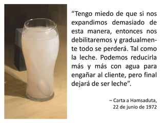 “Tengo miedo de que si nos
expandimos demasiado de
esta manera, entonces nos
debilitaremos y gradualmen-
te todo se perderá. Tal como
la leche. Podemos reducirla
más y más con agua para
engañar al cliente, pero final
dejará de ser leche”.
– Carta a Hamsaduta,
22 de junio de 1972
 
