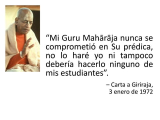 “Mi Guru Mahārāja nunca se
comprometió en Su prédica,
no lo haré yo ni tampoco
debería hacerlo ninguno de
mis estudiantes”.
– Carta a Giriraja,
3 enero de 1972
 