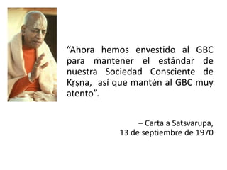 “Ahora hemos envestido al GBC
para mantener el estándar de
nuestra Sociedad Consciente de
Kṛṣṇa, así que mantén al GBC muy
atento”.
– Carta a Satsvarupa,
13 de septiembre de 1970
 
