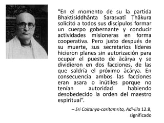 “En el momento de su la partida
Bhaktisiddhānta Sarasvatī Ṭhākura
solicitó a todos sus discípulos formar
un cuerpo gobernante y conducir
actividades misioneras en forma
cooperativa. Pero justo después de
su muerte, sus secretarios líderes
hicieron planes sin autorización para
ocupar el puesto de ācārya y se
dividieron en dos facciones, de las
que saldría el próximo ācārya. En
consecuencia ambos las facciones
eran asara o inútiles porque no
tenían autoridad habiendo
desobedecido la orden del maestro
espiritual”.
– Sri Caitanya-caritamrita, Adi-lila 12.8,
significado
 