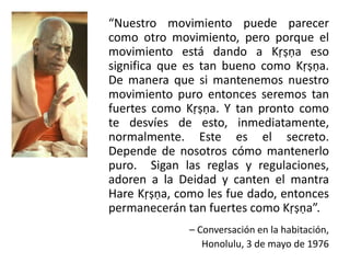 “Nuestro movimiento puede parecer
como otro movimiento, pero porque el
movimiento está dando a Kṛṣṇa eso
significa que es tan bueno como Kṛṣṇa.
De manera que si mantenemos nuestro
movimiento puro entonces seremos tan
fuertes como Kṛṣṇa. Y tan pronto como
te desvíes de esto, inmediatamente,
normalmente. Este es el secreto.
Depende de nosotros cómo mantenerlo
puro. Sigan las reglas y regulaciones,
adoren a la Deidad y canten el mantra
Hare Kṛṣṇa, como les fue dado, entonces
permanecerán tan fuertes como Kṛṣṇa”.
– Conversación en la habitación,
Honolulu, 3 de mayo de 1976
 