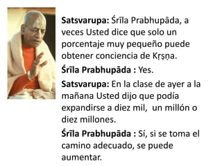 Satsvarupa: Śrīla Prabhupāda, a
veces Usted dice que solo un
porcentaje muy pequeño puede
obtener conciencia de Kṛṣṇa.
Śrīla Prabhupāda : Yes.
Satsvarupa: En la clase de ayer a la
mañana Usted dijo que podía
expandirse a diez mil, un millón o
diez millones.
Śrīla Prabhupāda : Sí, si se toma el
camino adecuado, se puede
aumentar.
 