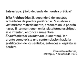 Satsvarupa: ¿Solo depende de nuestra prédica?
Śrīla Prabhupāda: Sí, dependerá de vuestras
actividades de prédica purificadas. Si vuelven a
victimizarse materialmente, entonces no lo podrán
hacer. Si se mantienen en la plataforma espiritual,
si lo intentan, entonces aumentará.
Ānandāmbudhi-vardhanam. Aumentará. Tan
pronto como exista una contemplación hacia la
gratificación de los sentidos, entonces el espíritu se
perderá.
– Caminata matutina,
Mayapur, 7 de abril de 1975
 