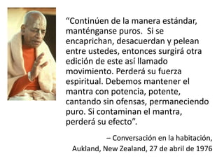 “Continúen de la manera estándar,
manténganse puros. Si se
encaprichan, desacuerdan y pelean
entre ustedes, entonces surgirá otra
edición de este así llamado
movimiento. Perderá su fuerza
espiritual. Debemos mantener el
mantra con potencia, potente,
cantando sin ofensas, permaneciendo
puro. Si contaminan el mantra,
perderá su efecto”.
– Conversación en la habitación,
Aukland, New Zealand, 27 de abril de 1976
 