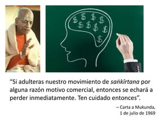 “Si adulteras nuestro movimiento de saṅkīrtana por
alguna razón motivo comercial, entonces se echará a
perder inmediatamente. Ten cuidado entonces”.
– Carta a Mukunda,
1 de julio de 1969
 