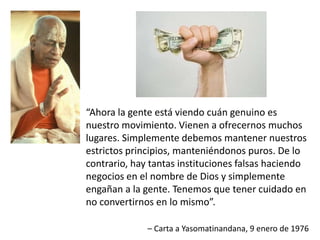 “Ahora la gente está viendo cuán genuino es
nuestro movimiento. Vienen a ofrecernos muchos
lugares. Simplemente debemos mantener nuestros
estrictos principios, manteniéndonos puros. De lo
contrario, hay tantas instituciones falsas haciendo
negocios en el nombre de Dios y simplemente
engañan a la gente. Tenemos que tener cuidado en
no convertirnos en lo mismo”.
– Carta a Yasomatinandana, 9 enero de 1976
 