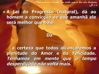 A Lei do  Progresso  (natural), dá ao homem a convicção de que amanhã ele será melhor que hoje.  Dá a  certeza  que todos alcançaremos a plenitude do  Amor  e da  Felicidade .  Tenhamos em mente que o tempo desperdiçado não volta mais.   