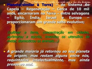 Planeta(similar à Terra)  – do Sistema de Capela – Regeneração – Cerca de 10 mil anos, encarnaram na Terra – entre selvagens – Egito, Índia, Israel e Europa – proporcionaram um grande salto evolutivo;  (cultivar a terra, concentração em cidades, aprimorou a escrita, inventou os utensílios de metal, domesticou os animais...). A grande maioria já retornou ao seu planeta de origem, mas restam alguns entre nós, requintados intelectualmente, mas ainda presos ao mal. 