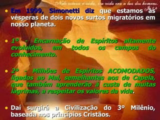 Em 1999, Simonetti diz  que estamos às vésperas de dois novos surtos migratórios em nosso planeta. 1º - Encarnação de Espíritos altamente evoluídos, em todos os campos do conhecimento. 2º - Milhões de Espíritos ACOMODADOS, ligados ao Mal, semelhantes aos de Capela, que também aprenderão à custa de muitas lágrimas, a respeitar os valores da vida . Daí surgirá a Civilização do 3º Milênio, baseada nos princípios Cristãos.  