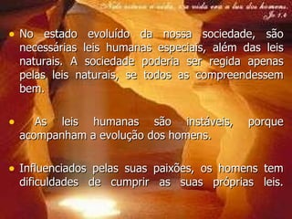 No estado evoluído da nossa sociedade, são necessárias leis humanas especiais, além das leis naturais. A sociedade poderia ser regida apenas pelas leis naturais, se todos as compreendessem bem. As leis humanas são instáveis, porque acompanham a evolução dos homens. Influenciados pelas suas paixões, os homens tem dificuldades de cumprir as suas próprias leis. 