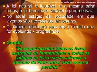 A lei natural é imutável e a mesma para todos; a lei humana é variável e progressiva. No atual estágio da sociedade em que vivemos são necessárias leis severas. O homem reformará suas leis a medida que for evoluindo / progredindo. Gandhi;  “ Se se perdessem todos os livros sagrados da humanidade e todos os códigos de leis e só se salvasse o  Sermão da Montanha , nada estaria perdido” 