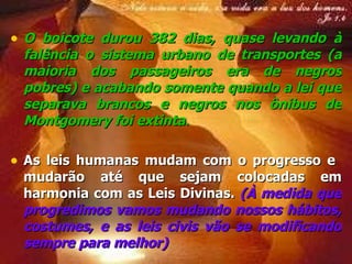 O boicote durou  382  dias, quase levando à  falência  o sistema urbano de transportes (a maioria dos passageiros era de negros pobres) e acabando somente quando a  lei  que separava brancos e negros nos ônibus de Montgomery foi  extinta . As leis humanas mudam com o progresso e  mudarão até que sejam colocadas em harmonia com as Leis Divinas.  (À medida que progredimos vamos mudando nossos hábitos, costumes, e as leis civis vão se modificando sempre para melhor) 