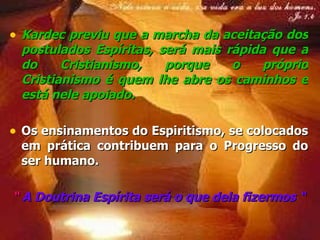 Kardec previu que a  marcha  da aceitação dos  postulados Espíritas , será  mais rápida  que a do  Cristianismo , porque o próprio Cristianismo é quem lhe abre os caminhos e está nele apoiado.  Os  ensinamentos  do Espiritismo, se colocados em prática contribuem para o  Progresso  do ser humano. “  A Doutrina Espírita será o que dela fizermos “ 