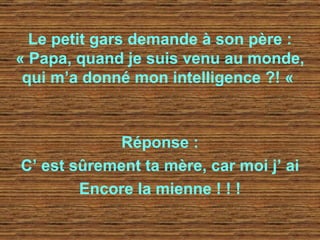 Le petit gars demande à son père : « Papa, quand je suis venu au monde, qui m’a donné mon intelligence ?! «   Réponse : C’ est sûrement ta mère, car moi j’ ai Encore la mienne ! ! ! 
