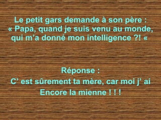 Le petit gars demande à son père : « Papa, quand je suis venu au monde, qui m’a donné mon intelligence ?! «   Réponse : C’ est sûrement ta mère, car moi j’ ai Encore la mienne ! ! ! 