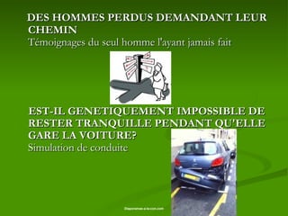 DES HOMMES PERDUS DEMANDANT LEUR CHEMIN  Témoignages du seul homme l'ayant jamais fait EST-IL GENETIQUEMENT IMPOSSIBLE DE RESTER TRANQUILLE PENDANT QU'ELLE GARE LA VOITURE? Simulation de conduite 