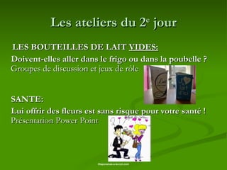 Les ateliers du 2 e  jour LES BOUTEILLES DE LAIT  VIDES: Doivent-elles aller dans le frigo ou dans la poubelle ?  Groupes de discussion et jeux de rôle  SANTE: Lui offrir des fleurs est sans risque pour votre santé !  Présentation Power Point   