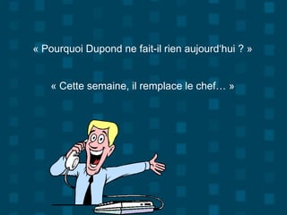 « Pourquoi Dupond ne fait-il rien aujourd‘hui ? »
« Cette semaine, il remplace le chef… »
 