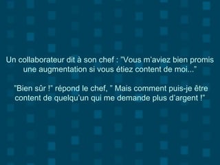 Un collaborateur dit à son chef : ”Vous m’aviez bien promis
une augmentation si vous étiez content de moi...”
”Bien sûr !” répond le chef, ” Mais comment puis-je être
content de quelqu’un qui me demande plus d’argent !”
 