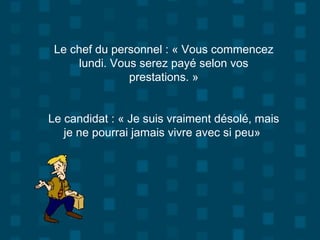Le chef du personnel : « Vous commencez
lundi. Vous serez payé selon vos
prestations. »
Le candidat : « Je suis vraiment désolé, mais
je ne pourrai jamais vivre avec si peu»
 