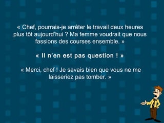 « Chef, pourrais-je arrêter le travail deux heures
plus tôt aujourd’hui ? Ma femme voudrait que nous
fassions des courses ensemble. »
« Il n’en est pas question ! »
« Merci, chef ! Je savais bien que vous ne me
laisseriez pas tomber. »
 