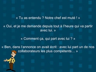 « Tu as entendu ? Notre chef est muté ! »
« Oui, et je me demande depuis tout à l’heure qui va partir
avec lui. »
« Comment ça, qui part avec lui ? »
« Ben, dans l‘annonce on avait écrit : avec lui part un de nos
collaborateurs les plus compétents… »
 