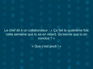 Le chef dit à un collaborateur : « Ça fait la quatrième fois
cette semaine que tu es en retard. Qu’est-ce que tu en
conclus ? »
« Que c’est jeudi ! »
 