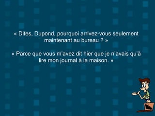 « Dites, Dupond, pourquoi arrivez-vous seulement
maintenant au bureau ? »
« Parce que vous m’avez dit hier que je n’avais qu’à
lire mon journal à la maison. »
 