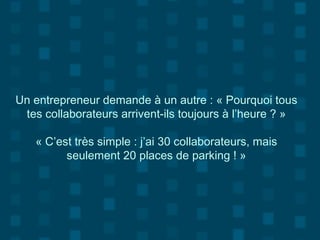 Un entrepreneur demande à un autre : « Pourquoi tous
tes collaborateurs arrivent-ils toujours à l’heure ? »
« C’est très simple : j’ai 30 collaborateurs, mais
seulement 20 places de parking ! »
 