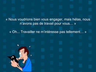 « Nous voudrions bien vous engager, mais hélas, nous
n‘avons pas de travail pour vous… »
« Oh... Travailler ne m’intéresse pas tellement… »
 