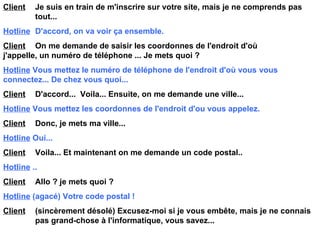 Client   Je suis en train de m'inscrire sur votre site, mais je ne comprends pas  tout... Hotline   D'accord, on va voir ça ensemble. Client   On me demande de saisir les coordonnes de l'endroit d'où  j'appelle, un numéro de téléphone ... Je mets quoi ? Hotline   Vous mettez le numéro de téléphone de l'endroit d'où vous  vous  connectez... De chez vous quoi... Client   D'accord...  Voila... Ensuite, on me demande une ville... Hotline   Vous mettez les coordonnes de l'endroit d'ou vous appelez. Client   Donc, je mets ma ville... Hotline   Oui... Client   Voila... Et maintenant on me demande un code postal.. Hotline   .. Client   Allo ? je mets quoi ? Hotline   (agacé) Votre code postal ! Client   (sincèrement désolé) Excusez-moi si je vous embête, mais je ne connais  pas grand-chose à l'informatique, vous savez... 