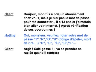 Client   Bonjour, mon fils a pris un abonnement  chez vous, mais je n'ai pas le mot de passe  pour me connecter... il a 13 ans et j'aimerais  bien aller voir Internet. [ Apres vérification  de ses coordonnes ] Hotline   Oui, monsieur, veuillez noter votre mot de  passe "T","R","O","U" (obligé d'épeler, mort  de rire …)  "D", "U",  "C", "U","L"... Client   Argh ! Sale gosse ! Il va se prendre sa  raclée quand il rentrera 
