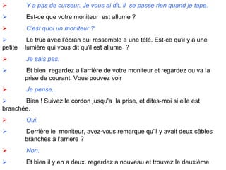                Y a pas de curseur. Je vous ai dit, il  se passe rien quand je tape.               Est-ce que votre moniteur  est allume ?               C'est quoi un moniteur ?               Le truc avec l'écran qui ressemble a une télé. Est-ce qu'il y a une petite  lumière qui vous dit qu'il est allume  ?               Je sais pas.               Et bien  regardez a l'arrière de votre moniteur et regardez ou va la  prise de courant. Vous pouvez voir                Je pense...               Bien ! Suivez le cordon jusqu'a  la prise, et dites-moi si elle est  branchée.               Oui.               Derrière le  moniteur, avez-vous remarque qu'il y avait deux câbles  branches a l'arrière ?               Non.               Et bien il y en a deux. regardez a nouveau et trouvez le deuxième. 