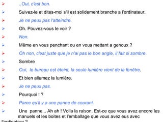               ..Oui, c'est bon.               Suivez-le et dites-moi s'il est solidement branche a l'ordinateur.               Je ne peux pas l'atteindre.               Oh. Pouvez-vous le voir ?                Non.               Même en vous penchant ou en vous mettant a genoux ?               Oh non, c'est juste que je n'ai pas le bon angle, il fait si sombre.               Sombre               Oui,  le bureau est éteint, la seule lumière vient de la fenêtre .               Et bien allumez la lumière.                Je ne peux pas.               Pourquoi ! ?               Parce qu'il y a une panne de courant.               Une  panne... Ah ah ! Voila la raison. Est-ce que vous avez encore les  manuels et les boites et l'emballage que vous avez eus avec  l'ordinateur ? 