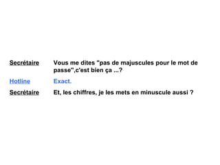 Secrétaire   Vous me dites "pas de majuscules pour le mot de  passe",c'est bien ça ...? Hotline   Exact. Secrétaire   Et, les chiffres, je les mets en minuscule aussi ? 