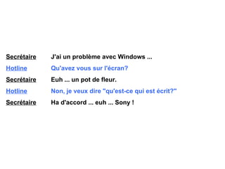 Secrétaire   J'ai un problème avec Windows ... Hotline   Qu'avez vous sur l'écran? Secrétaire   Euh ... un pot de fleur. Hotline   Non, je veux dire "qu'est-ce qui est écrit?" Secrétaire   Ha d'accord ... euh ... Sony ! 