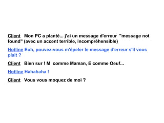 Client   Mon PC a planté... j'ai un message d'erreur  "message not  found " (avec un accent terrible, incompréhensible) Hotline   Euh, pouvez-vous m'épeler le message d'erreur s'il vous  plait ? Client   Bien sur ! M  comme Maman, E comme Oeuf... Hotline   Hahahaha ! Client   Vous vous moquez de moi ? 
