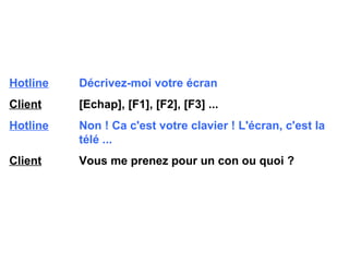 Hotline   Décrivez-moi votre écran Client   [Echap], [F1], [F2], [F3] ... Hotline   Non ! Ca c'est votre clavier ! L'écran, c'est la  télé ... Client   Vous me prenez pour un con ou quoi ? 