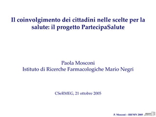 P. Mosconi – IRFMN 2005
Il coinvolgimento dei cittadini nelle scelte per la 
salute: il progetto PartecipaSalute
Paola Mosconi
Istituto di Ricerche Farmacologiche Mario Negri
CSeRMEG, 21 ottobre 2005
 