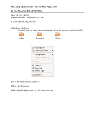 Khoa Công nghệ Thông tin – Đại học Khoa học tự nhiên

Bộ môn Mạng máy tính và Viễn thông

Môn: HỆ ĐIỀU HÀNH
Bài thực hành số 9 : Xứ lý tập tin trên Linux

I- Quản lý tập tin dùng giao diện


1)Tạo folder trên Linux:
       Click chuột phải vào khỏan trắng trong thư mục cần tạo thư mục con, chọn Create Folder




Sau đó đặt tên cho thư mục vừa tạo ra.

2) Xóa , đổi tên thư mục

Click chuột phải vào thư mục cần xử lý, chọn chức năng
 