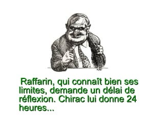 Raffarin, qui connaît bien ses  limites, demande un délai de réflexion. Chirac lui donne 24  heures...  