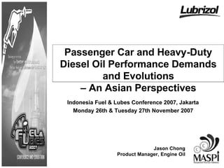 Passenger Car and Heavy-Duty
Diesel Oil Performance Demands
         and Evolutions
    – An Asian Perspectives
 Indonesia Fuel & Lubes Conference 2007, Jakarta
   Monday 26th & Tuesday 27th November 2007




                               Jason Chong
                  Product Manager, Engine Oil
 