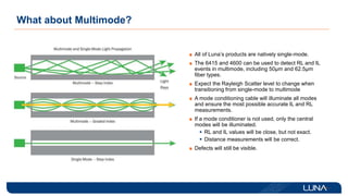 What about Multimode?
All of Luna’s products are natively single-mode.
The 6415 and 4600 can be used to detect RL and IL
events in multimode, including 50µm and 62.5µm
fiber types.
Expect the Rayleigh Scatter level to change when
transitioning from single-mode to multimode
A mode conditioning cable will illuminate all modes
and ensure the most possible accurate IL and RL
measurements.
If a mode conditioner is not used, only the central
modes will be illuminated.
 RL and IL values will be close, but not exact.
 Distance measurements will be correct.
Defects will still be visible.
 