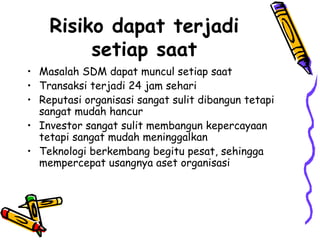 Risiko dapat terjadi setiap saat Masalah SDM dapat muncul setiap saat Transaksi terjadi 24 jam sehari Reputasi organisasi sangat sulit dibangun tetapi sangat mudah hancur Investor sangat sulit membangun kepercayaan tetapi sangat mudah meninggalkan Teknologi berkembang begitu pesat, sehingga mempercepat usangnya aset organisasi 