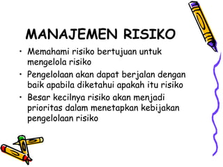 MANAJEMEN RISIKO Memahami risiko bertujuan untuk mengelola risiko Pengelolaan akan dapat berjalan dengan baik apabila diketahui apakah itu risiko Besar kecilnya risiko akan menjadi prioritas dalam menetapkan kebijakan pengelolaan risiko 